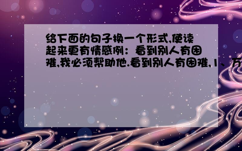 给下面的句子换一个形式,使读起来更有情感例：看到别人有困难,我必须帮助他.看到别人有困难,1、万丈高楼平地起,基础都打不好,大楼就立不起来.2、我深知人的身躯不能从狗洞子里爬出来.