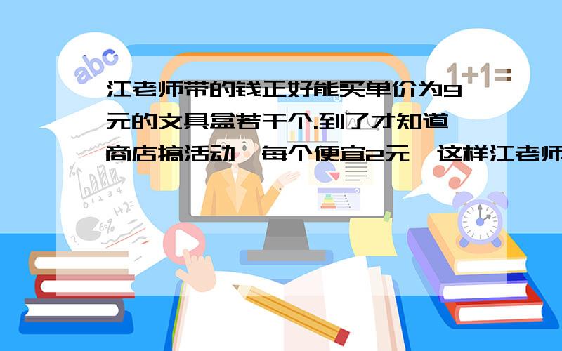 江老师带的钱正好能买单价为9元的文具盒若干个.到了才知道商店搞活动,每个便宜2元,这样江老师的钱就可以多买4个文具盒.原来江老师准备买多少个文具盒.