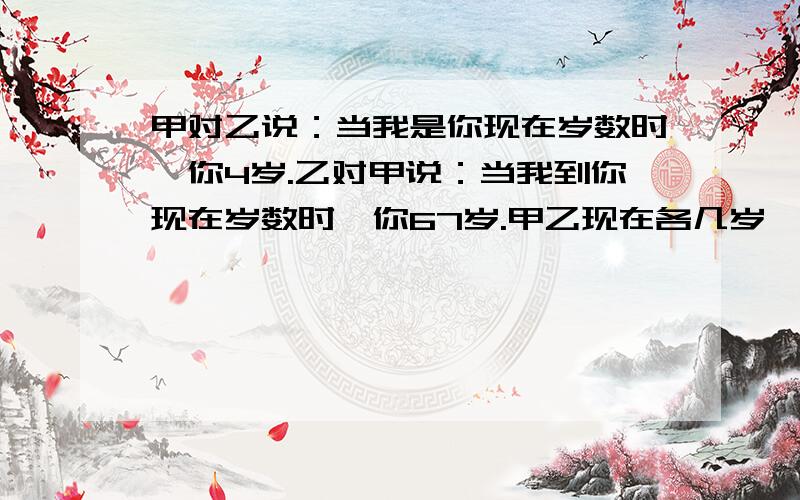 甲对乙说：当我是你现在岁数时,你4岁.乙对甲说：当我到你现在岁数时,你67岁.甲乙现在各几岁