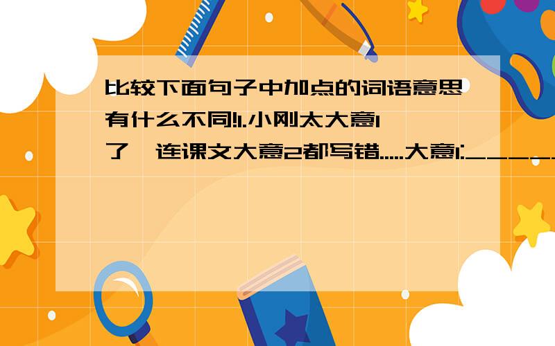 比较下面句子中加点的词语意思有什么不同!1.小刚太大意1了,连课文大意2都写错.....大意1:_________ 大意2:__________2.你得想法1让他把他的想法2说出来.....想法1:_________ 想法2:__________