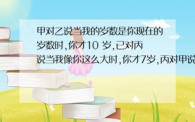 甲对乙说当我的岁数是你现在的岁数时,你才10 岁,已对丙说当我像你这么大时,你才7岁,丙对甲说,当我想你这么大时,你就50岁了,请问丙现在几岁