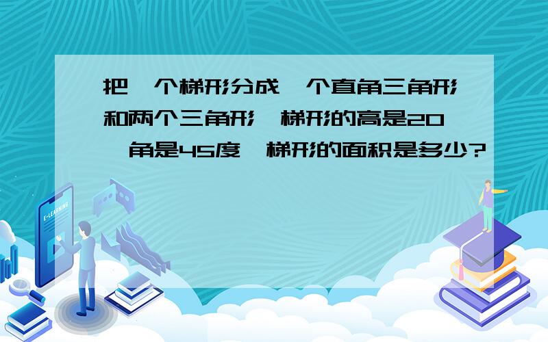 把一个梯形分成一个直角三角形和两个三角形,梯形的高是20,角是45度,梯形的面积是多少?