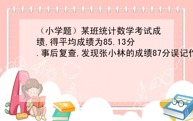 （小学题）某班统计数学考试成绩,得平均成绩为85.13分.事后复查,发现张小林的成绩87分误记作78分计算后,该班平均成绩是85.31分.问这个班有多少个学生?