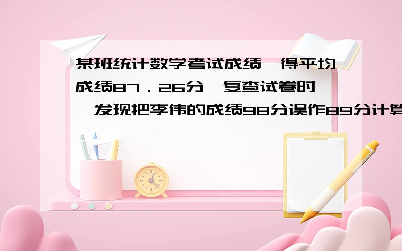 某班统计数学考试成绩,得平均成绩87．26分,复查试卷时,发现把李伟的成绩98分误作89分计算,经重新计算后,该班的平均成绩87．44分,那么该班有（ ）名学生.