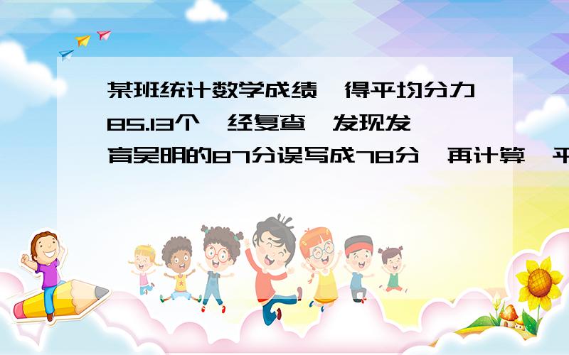 某班统计数学成绩,得平均分力85.13个,经复查,发现发育吴明的87分误写成78分,再计算,平均分力85.31分,求这个班有多少人?