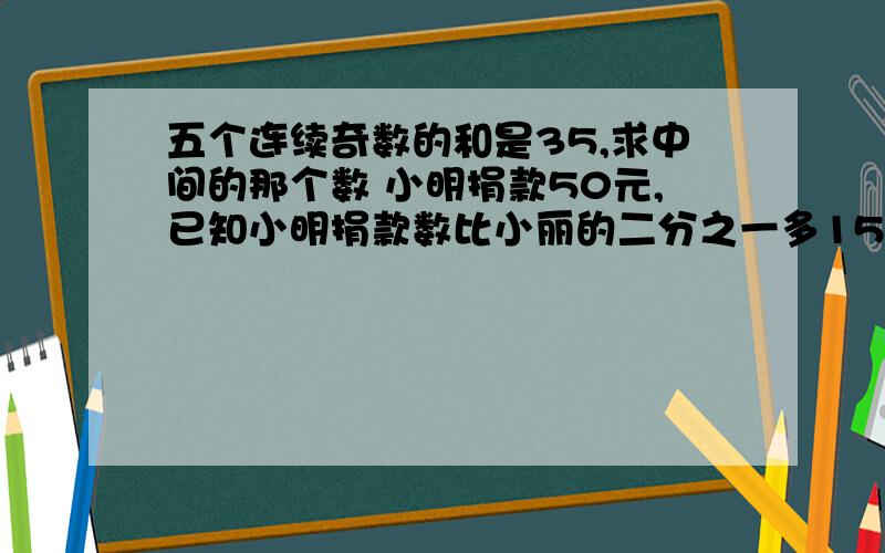 五个连续奇数的和是35,求中间的那个数 小明捐款50元,已知小明捐款数比小丽的二分之一多15元,求小丽的