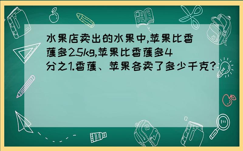 水果店卖出的水果中,苹果比香蕉多25kg,苹果比香蕉多4分之1.香蕉、苹果各卖了多少千克?