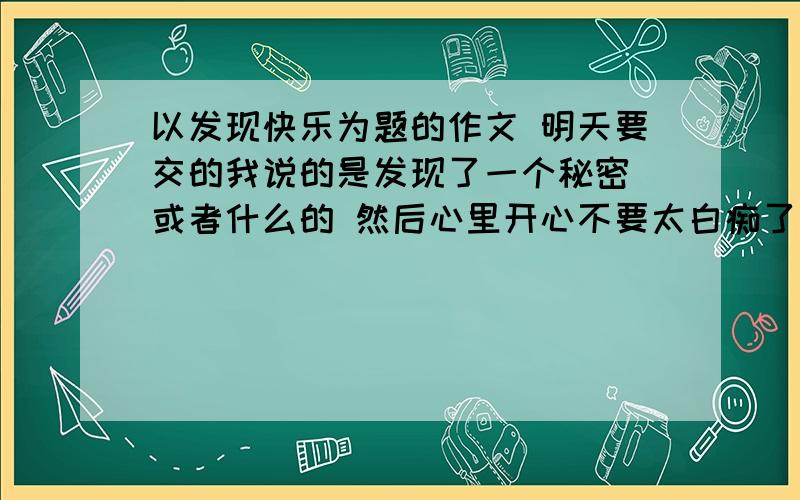 以发现快乐为题的作文 明天要交的我说的是发现了一个秘密 或者什么的 然后心里开心不要太白痴了 字数300左右把