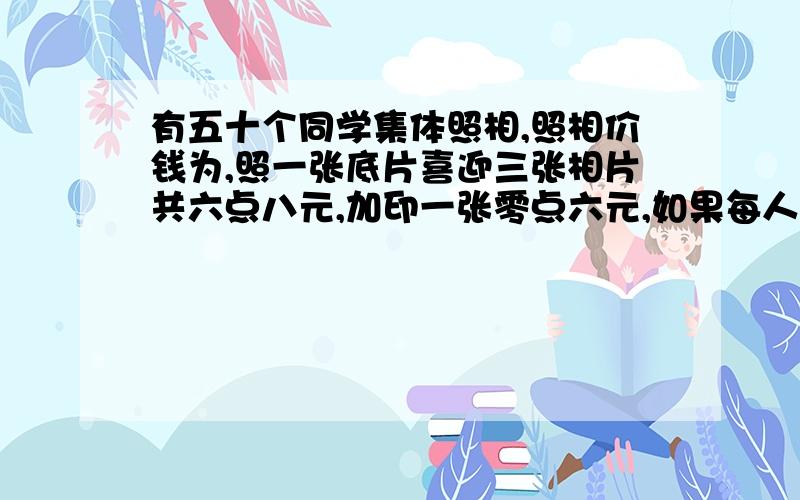 有五十个同学集体照相,照相价钱为,照一张底片喜迎三张相片共六点八元,加印一张零点六元,如果每人各要一张相片每人应付多少钱