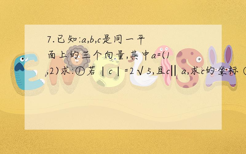 7.已知:a,b,c是同一平面上的三个向量,其中a=(1,2)求:①若∣c∣=2√5,且c‖a,求c的坐标 ②若∣b∣=√5/2,且a+2b与2a-b垂直,求a与b的夹角