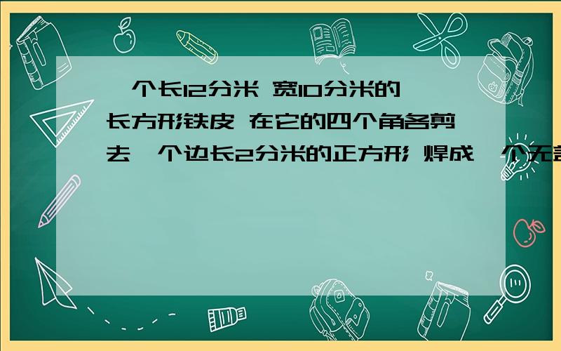 一个长12分米 宽10分米的长方形铁皮 在它的四个角各剪去一个边长2分米的正方形 焊成一个无盖的铁皮水箱 求它的表面积和容积