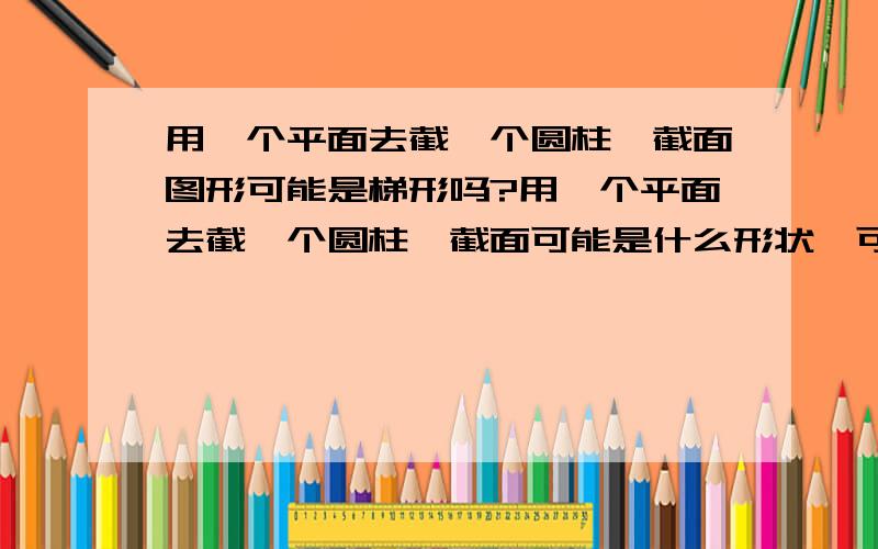 用一个平面去截一个圆柱,截面图形可能是梯形吗?用一个平面去截一个圆柱,截面可能是什么形状,可能是梯形吗?我怎么想不出来怎么才能截出一个梯形