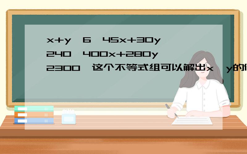 x+y≤6,45x+30y≥240,400x+280y≤2300,这个不等式组可以解出x,y的值符合什么要求时,该不等式成立吗,或者求出x+y的取值范围吗,,