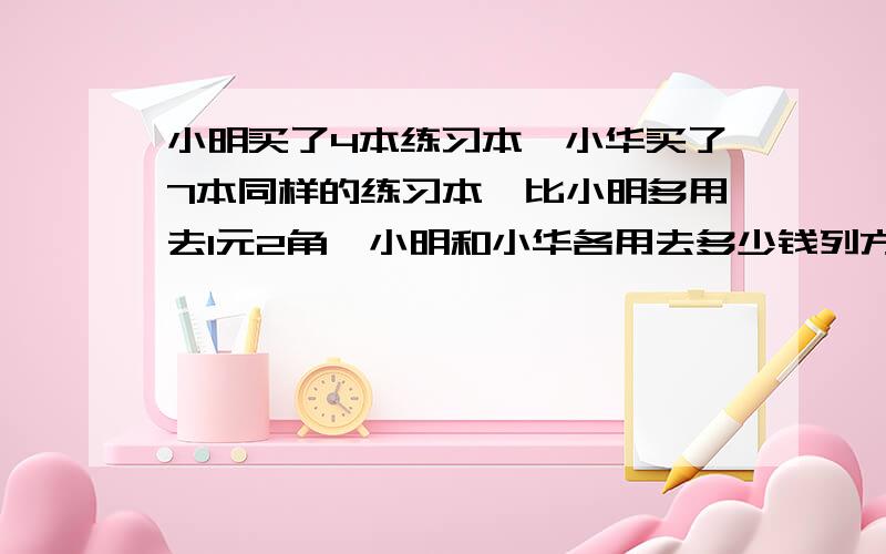 小明买了4本练习本,小华买了7本同样的练习本,比小明多用去1元2角,小明和小华各用去多少钱列方程