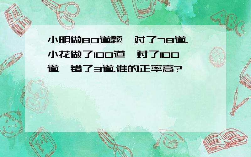 小明做80道题,对了78道.小花做了100道,对了100道,错了3道.谁的正率高?