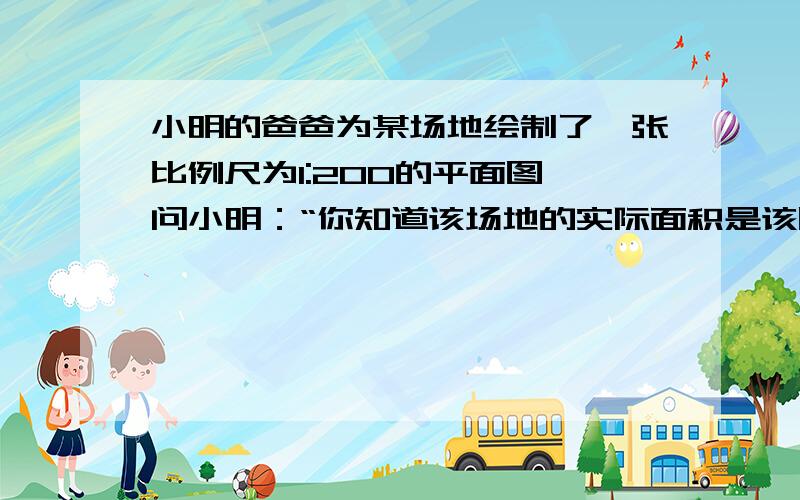 小明的爸爸为某场地绘制了一张比例尺为1:200的平面图,问小明：“你知道该场地的实际面积是该图纸的多少倍