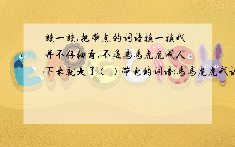 读一读,把带点的词语换一换我并不仔细看,不过马马虎虎成人下来就是了（ ）带电的词语：马马虎虎我认不得哪个是苗,哪个是草 （ ） 带点的词：认不得玉米愿意长多高就长多高,他若愿意