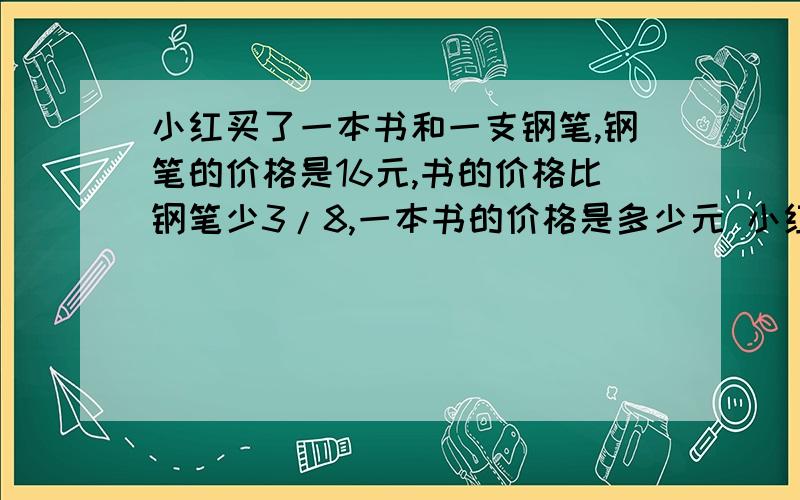 小红买了一本书和一支钢笔,钢笔的价格是16元,书的价格比钢笔少3/8,一本书的价格是多少元 小红买了一本书和一支钢笔,书的价格是10元,正好比钢笔的价格少3/8 ,一支钢笔的价格是多少元?