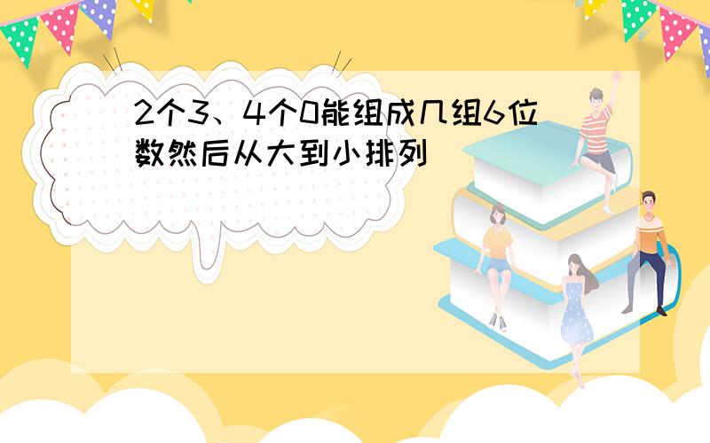 2个3、4个0能组成几组6位数然后从大到小排列