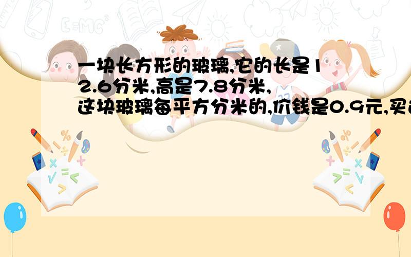 一块长方形的玻璃,它的长是12.6分米,高是7.8分米,这块玻璃每平方分米的,价钱是0.9元,买这块玻璃要用多少钱?