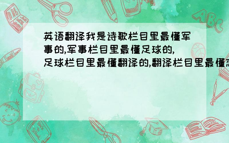 英语翻译我是诗歌栏目里最懂军事的,军事栏目里最懂足球的,足球栏目里最懂翻译的,翻译栏目里最懂恋爱的哦哈哈哈哈哈哈.武将里头我最大!