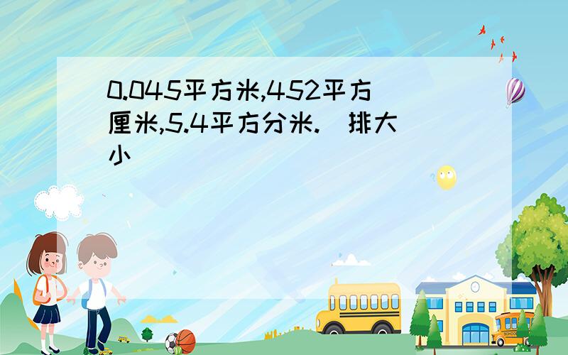 0.045平方米,452平方厘米,5.4平方分米.（排大小）