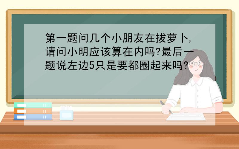 第一题问几个小朋友在拔萝卜,请问小明应该算在内吗?最后一题说左边5只是要都圈起来吗?