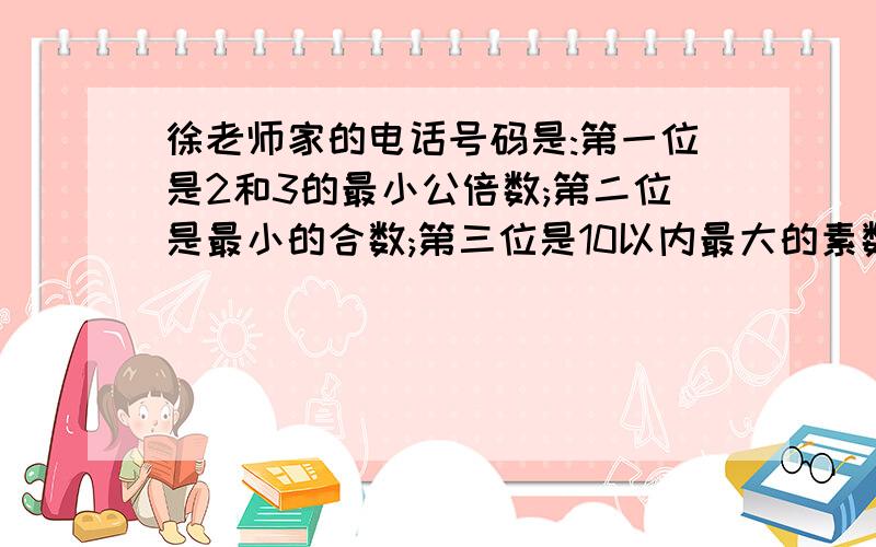 徐老师家的电话号码是:第一位是2和3的最小公倍数;第二位是最小的合数;第三位是10以内最大的素数;徐老师家的电话号码是：第一位是2和3的最小公倍数；第二位是最小的合数；第三位是10以