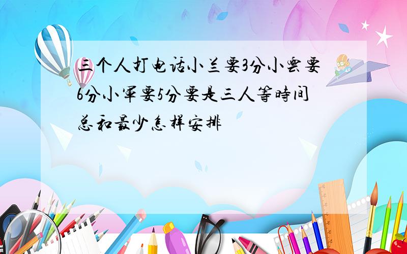 三个人打电话小兰要3分小云要6分小军要5分要是三人等时间总和最少怎样安排