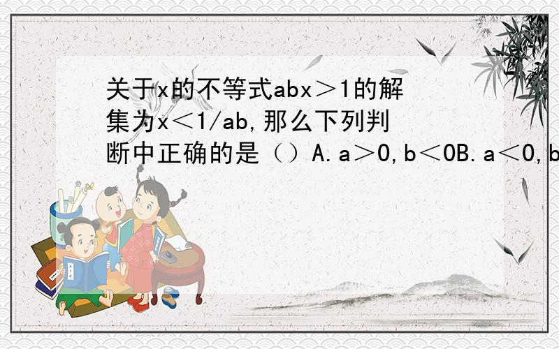 关于x的不等式abx＞1的解集为x＜1/ab,那么下列判断中正确的是（）A.a＞0,b＜0B.a＜0,b＞0C.ab＜0D.a+x＞a+x+1我知道答案选D,可是为什么呢?＝＝＝＝＝＝＝＝＝＝＝＝＝＝＝＝＝＝＝＝＝＝＝＝＝如