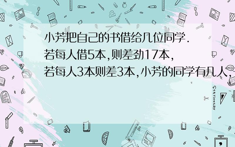 小芳把自己的书借给几位同学.若每人借5本,则差劲17本,若每人3本则差3本,小芳的同学有几人,书有几本?