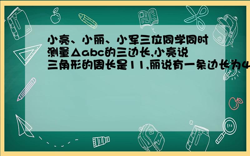 小亮、小丽、小军三位同学同时测量△abc的三边长,小亮说三角形的周长是11,丽说有一条边长为4.军说：三条边的长度是三个不同的整数,三边的长度应该是--------