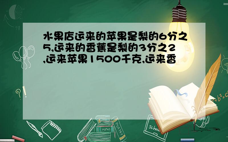 水果店运来的苹果是梨的6分之5,运来的香蕉是梨的3分之2,运来苹果1500千克,运来香