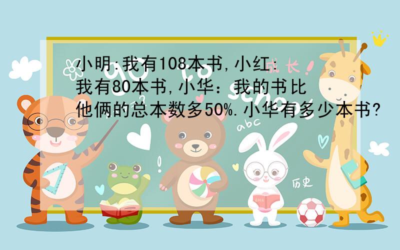 小明:我有108本书,小红:我有80本书,小华：我的书比他俩的总本数多50%.小华有多少本书?