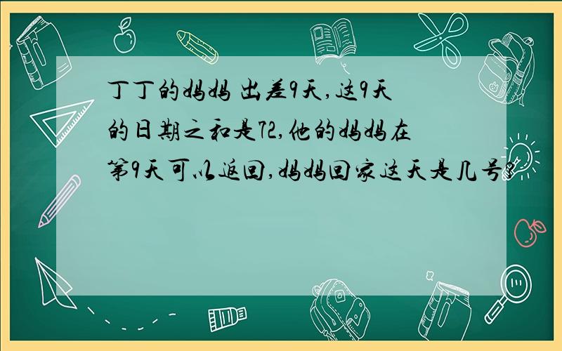 丁丁的妈妈 出差9天,这9天的日期之和是72,他的妈妈在第9天可以返回,妈妈回家这天是几号?