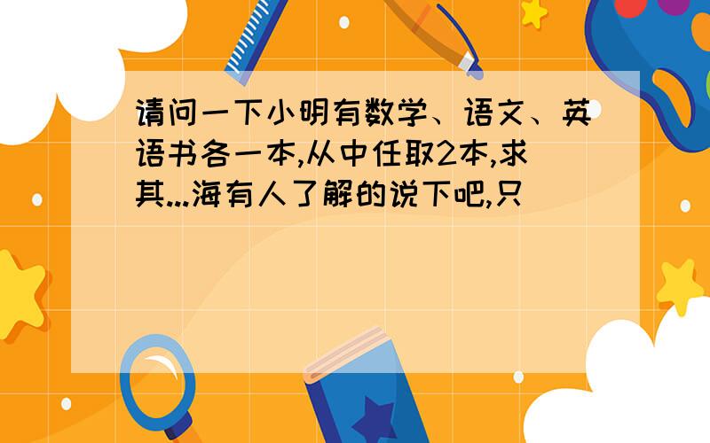 请问一下小明有数学、语文、英语书各一本,从中任取2本,求其...海有人了解的说下吧,只