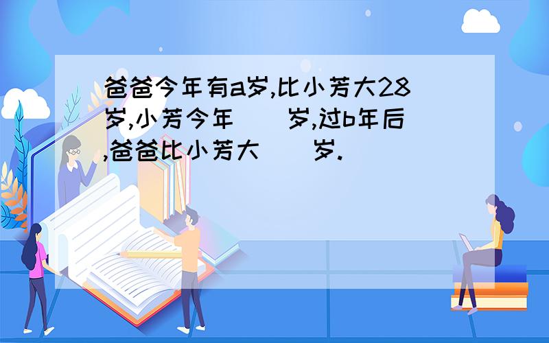 爸爸今年有a岁,比小芳大28岁,小芳今年()岁,过b年后,爸爸比小芳大()岁.