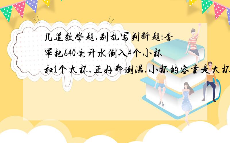 几道数学题,别乱写判断题：李军把640毫升水倒入4个小杯和1个大杯,正好都倒满,小杯的容量是大杯的 .则大杯的容量是320毫升…………………………………………（ ）有五根木条,它们的长度