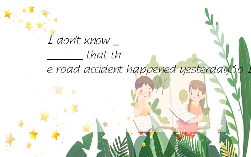 I don't know _______ that the road accident happened yesterday.So I want to know the evidence.A:what was it B:what it was C:how it was D:how was it选什么,为什么,最好能分析下句子成分,比如it是什么成分