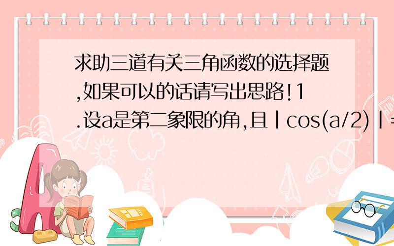 求助三道有关三角函数的选择题,如果可以的话请写出思路!1.设a是第二象限的角,且｜cos(a/2)｜=-cos (a/2),则（a/2）角属于第几象限?A.一 B.二 C.三 D.四 2.已知a是三角形的一个内角,且sin（a)+cos(a)=2/