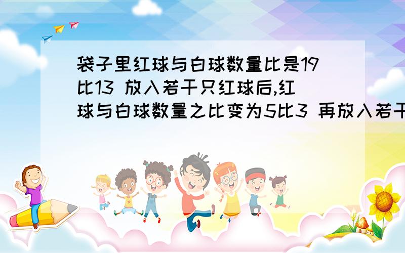 袋子里红球与白球数量比是19比13 放入若干只红球后,红球与白球数量之比变为5比3 再放入若干只白球后,红球与白球数量之比变为13比11 已知放入的红球比白球少80只,那么原先袋子里共有多少