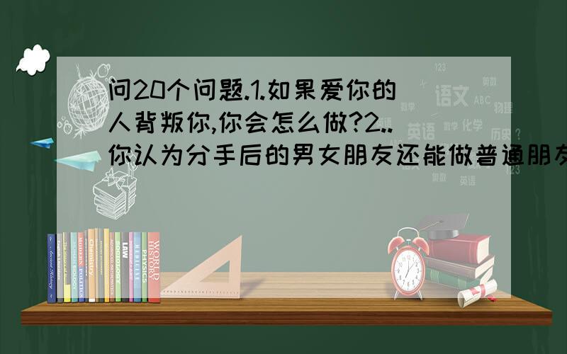 问20个问题.1.如果爱你的人背叛你,你会怎么做?2..你认为分手后的男女朋友还能做普通朋友吗?3.你觉得得自己的性格是怎样的? 4.最喜歡做的事? 5.最讨厌的动物? ６.友情．爱情．亲情你最重视