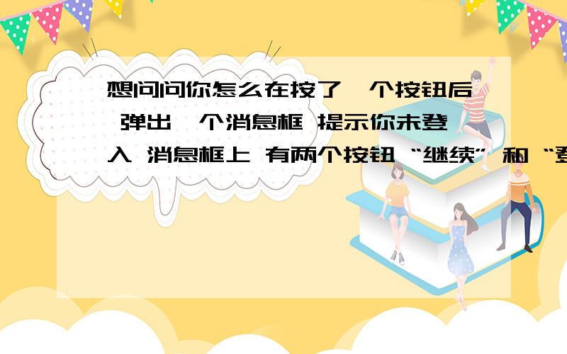 想问问你怎么在按了一个按钮后 弹出一个消息框 提示你未登入 消息框上 有两个按钮 “继续” 和 “登入”!按继续不做操作 按登入跳转到登入页面（Login.axps）!