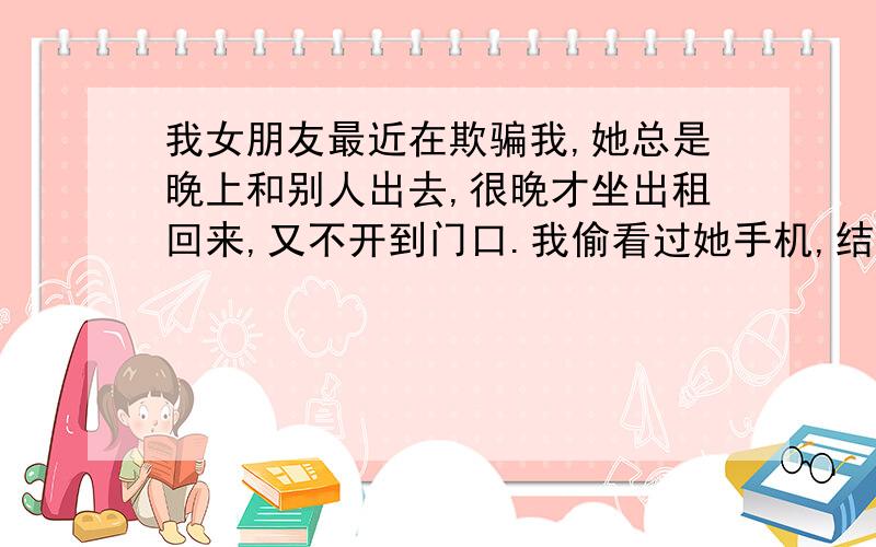 我女朋友最近在欺骗我,她总是晚上和别人出去,很晚才坐出租回来,又不开到门口.我偷看过她手机,结果她大发雷霆.有一天晚上她出门,我骑着摩托车藏在街边拐角等着看谁来接她.结果我发现