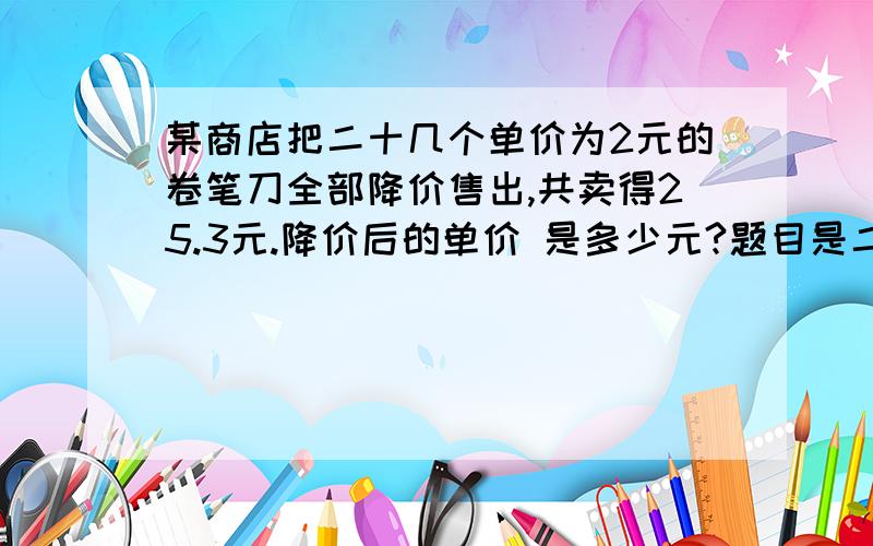 某商店把二十几个单价为2元的卷笔刀全部降价售出,共卖得25.3元.降价后的单价 是多少元?题目是二十几个 ,本来就没有说完整.