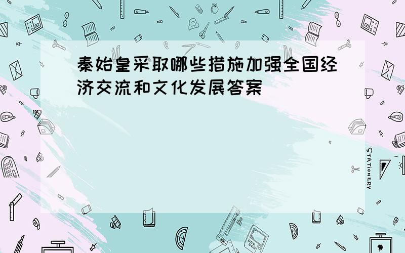 秦始皇采取哪些措施加强全国经济交流和文化发展答案