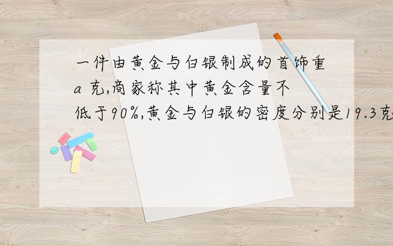 一件由黄金与白银制成的首饰重a 克,商家称其中黄金含量不低于90%,黄金与白银的密度分别是19.3克/cm³,列出不等式表示这件首饰的体积应满足什么条件.（提示：质量=密度×体积）有急用,