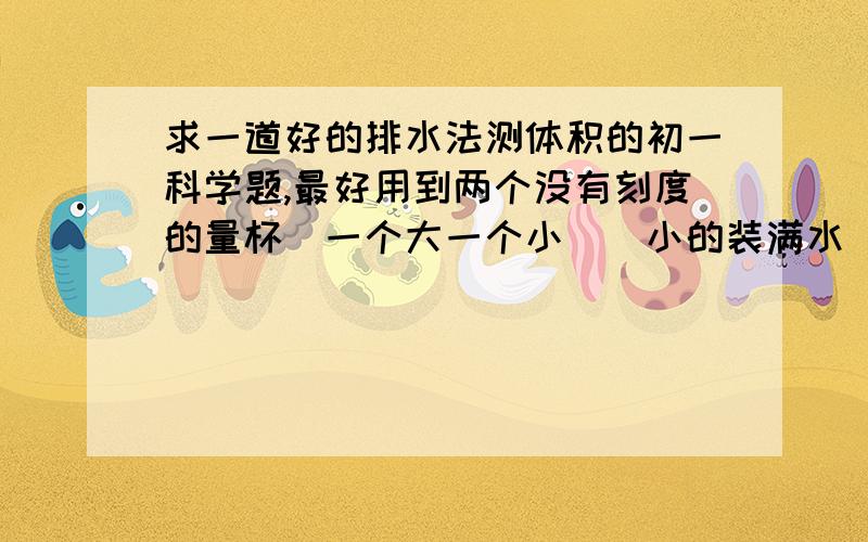 求一道好的排水法测体积的初一科学题,最好用到两个没有刻度的量杯（一个大一个小）（小的装满水）,还有天平（这几个条件都满足的话,会立刻加分,甚者会追加几分!