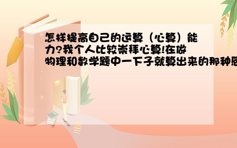 怎样提高自己的运算（心算）能力?我个人比较崇拜心算!在做物理和数学题中一下子就算出来的那种感觉很有成就感!我是初三的学生,我希望有那种不打草稿就可以的计算方法!如史丰收的速