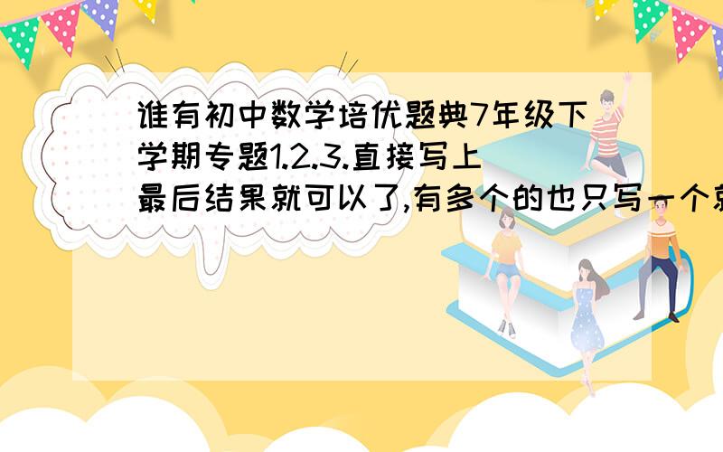 谁有初中数学培优题典7年级下学期专题1.2.3.直接写上最后结果就可以了,有多个的也只写一个就可以,如果有表格或者图形的可以忽略,3q